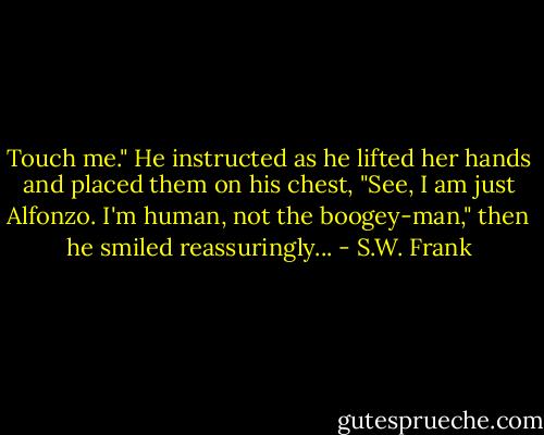 Touch me." He instructed as he lifted her hands and placed them on his chest, "See, I am just Alfonzo. I'm human, not the boogey-man," then he smiled reassuringly... - S.W. Frank