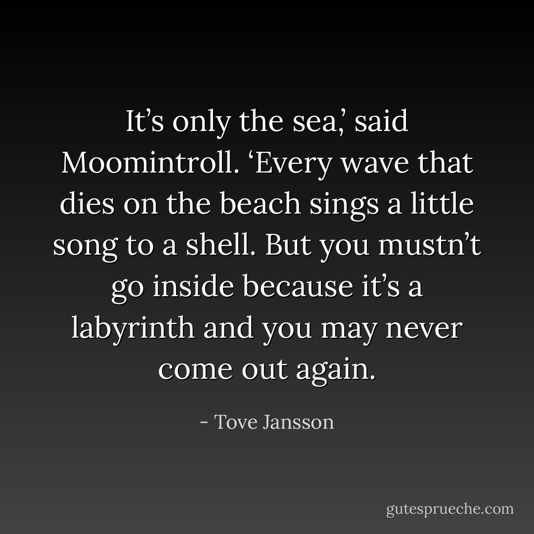 It’s only the sea,’ said Moomintroll. ‘Every wave that dies on the beach sings a little song to a shell. But you mustn’t go inside because it’s a labyrinth and you may never come out again. - Tove Jansson