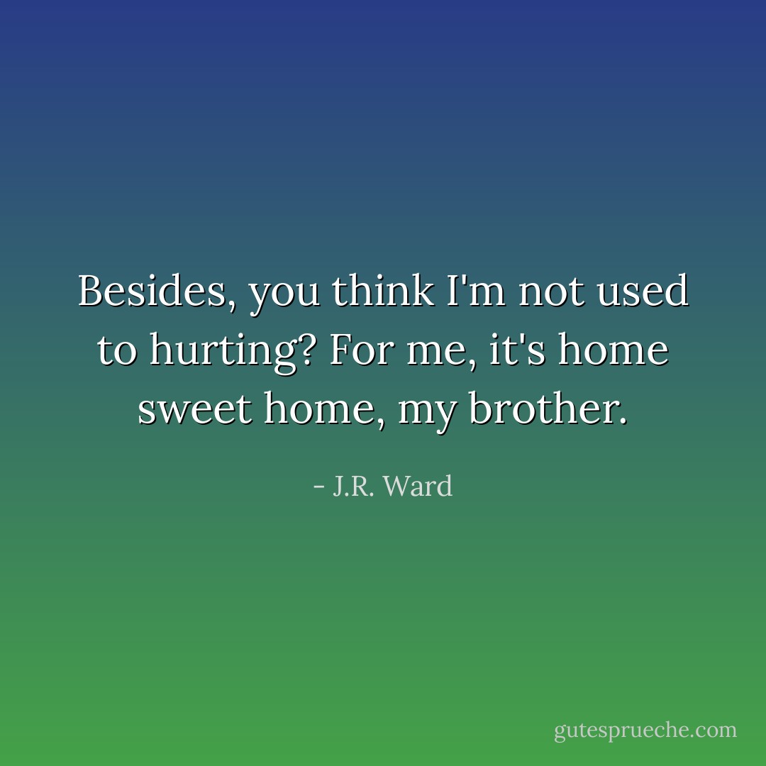 Besides, you think I'm not used to hurting? For me, it's home sweet home, my brother. - J.R. Ward