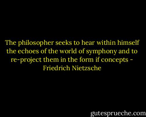 The philosopher seeks to hear within himself the echoes of the world of symphony and to re-project them in the form if concepts - Friedrich Nietzsche