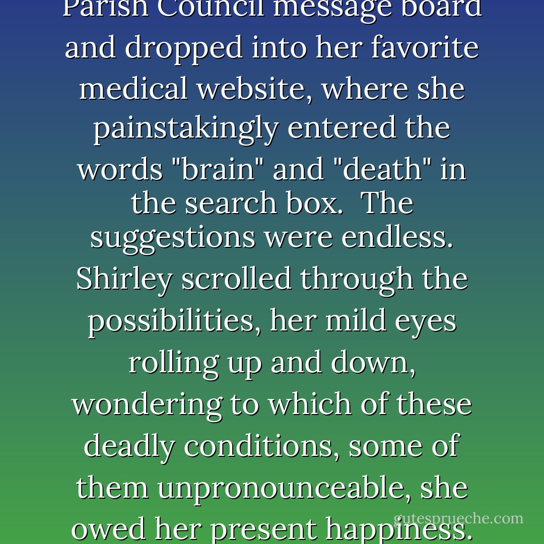 She navigated away from the Parish Council message board and dropped into her favorite medical website, where she painstakingly entered the words "brain" and "death" in the search box.<br /><br />The suggestions were endless. Shirley scrolled through the possibilities, her mild eyes rolling up and down, wondering to which of these deadly conditions, some of them unpronounceable, she owed her present happiness. - J.K. Rowling