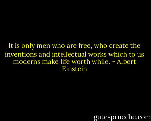 It is only men who are free, who create the inventions and intellectual works which to us moderns make life worth while. - Albert Einstein