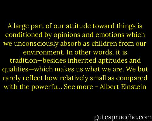 A large part of our attitude toward things is conditioned by opinions and emotions which we unconsciously absorb as children from our environment. In other words, it is tradition—besides inherited aptitudes and qualities—which makes us what we are. We but rarely reflect how relatively small as compared with the powerfu...<br />See more - Albert Einstein