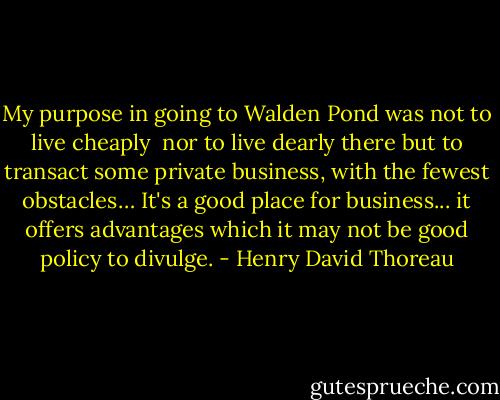 My purpose in going to Walden Pond<br />was not to live cheaply <br />nor to live dearly there<br />but to transact some private business,<br />with the fewest obstacles…<br />It's a good place for business...<br />it offers advantages<br />which it may not be good policy to divulge. - Henry David Thoreau