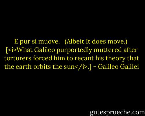 E pur si muove. <br /><br />(Albeit It does move.)<br /><br />[<i>What Galileo purportedly muttered after torturers forced him to recant his theory that the earth orbits the sun</i>.] - Galileo Galilei
