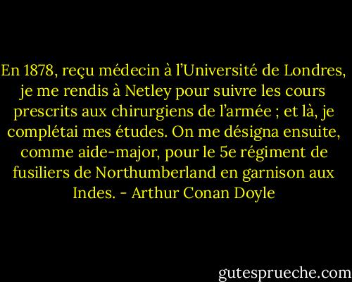 En 1878, reçu médecin à l’Université de Londres, je me rendis à Netley pour suivre les cours prescrits aux chirurgiens de l’armée ; et là, je complétai mes études. On me désigna ensuite, comme aide-major, pour le 5e régiment de fusiliers de Northumberland en garnison aux Indes. - Arthur Conan Doyle