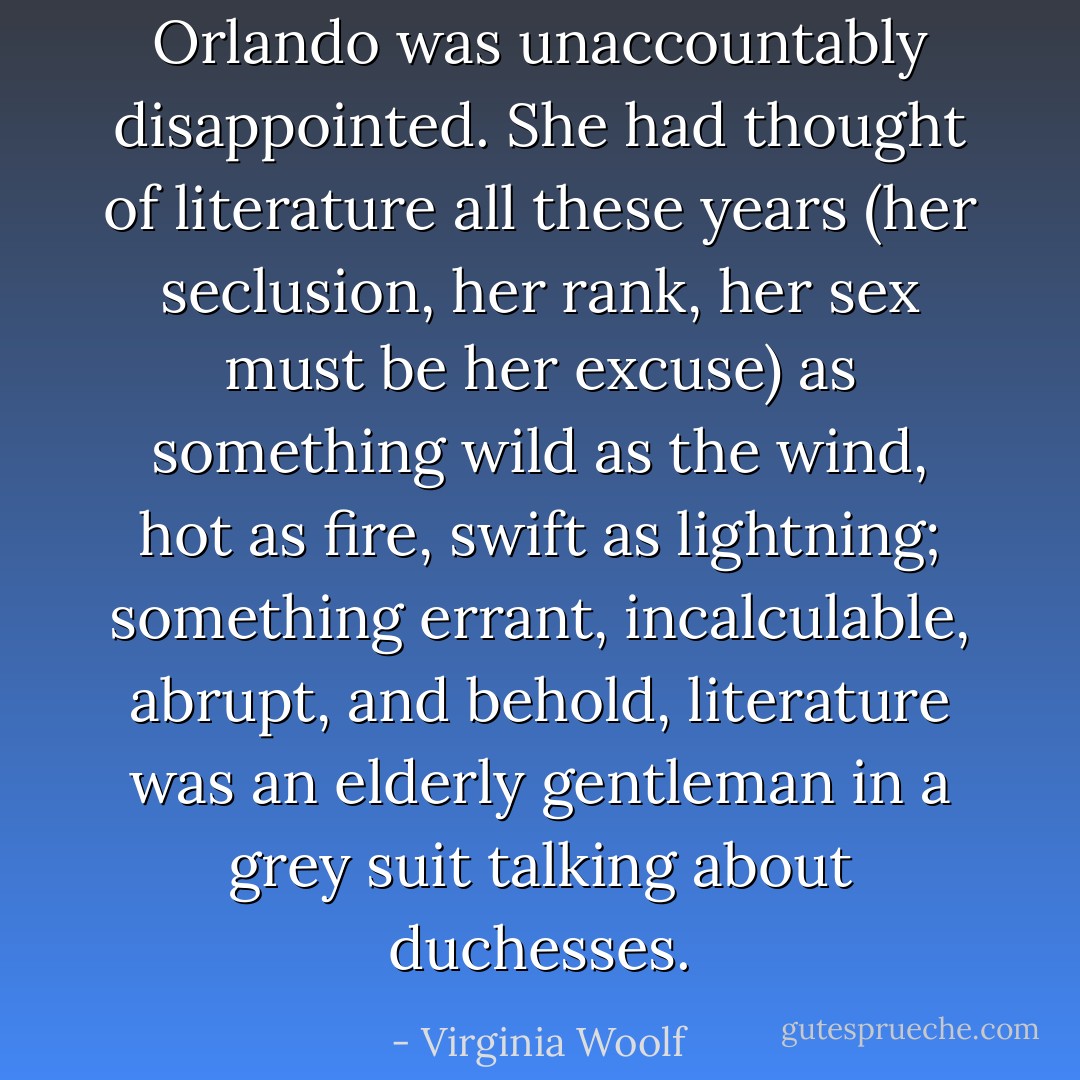 Orlando was unaccountably disappointed. She had thought of<br />literature all these years (her seclusion, her rank, her sex must be<br />her excuse) as something wild as the wind, hot as fire, swift as<br />lightning; something errant, incalculable, abrupt, and behold,<br />literature was an elderly gentleman in a grey suit talking about<br />duchesses. - Virginia Woolf