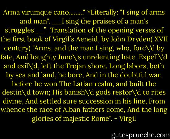 Arma virumque cano........."<br />*Literally: "I sing of arms and man".<br />__I sing the praises of a man's struggles__” <br />Translation of the opening verses of the first book of Virgil´s Aeneid, by John Dryden( XVII century)<br />"Arms, and the man I sing, who, forc\'d by fate,<br />And haughty Juno\'s unrelenting hate,<br />Expell\'d and exil\'d, left the Trojan shore.<br />Long labors, both by sea and land, he bore,<br />And in the doubtful war, before he won<br />The Latian realm, and built the destin\'d town;<br />His banish\'d gods restor\'d to rites divine,<br />And settled sure succession in his line,<br />From whence the race of Alban fathers come,<br />And the long glories of majestic Rome". - Virgil