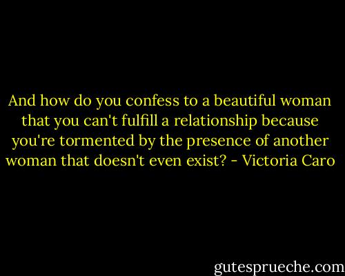And how do you confess to a beautiful woman that you can't fulfill a relationship because you're tormented by the presence of another woman that doesn't even exist? - Victoria Caro