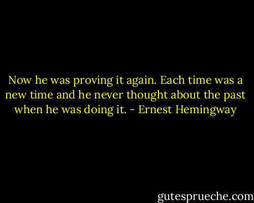 Now he was proving it again. Each time was a new time and he never thought about the past when he was doing it. - Ernest Hemingway