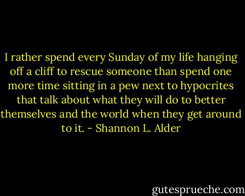 I rather spend every Sunday of my life hanging off a cliff to rescue someone than spend one more time sitting in a pew next to hypocrites that talk about what they will do to better themselves and the world when they get around to it. - Shannon L. Alder
