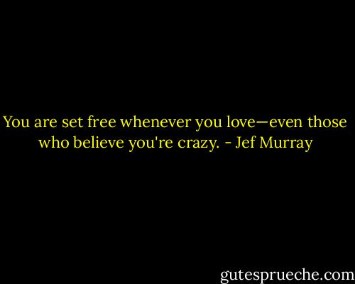 You are set free whenever you love—even those who believe you're crazy. - Jef Murray