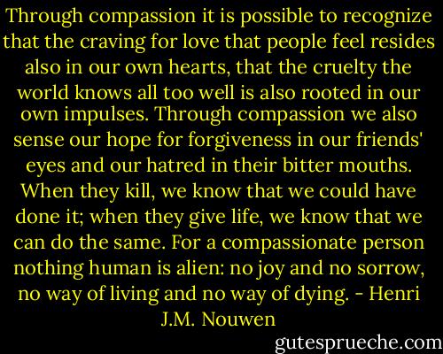 Through compassion it is possible to recognize that the craving for love that people feel resides also in our own hearts, that the cruelty the world knows all too well is also rooted in our own impulses. Through compassion we also sense our hope for forgiveness in our friends' eyes and our hatred in their bitter mouths. When they kill, we know that we could have done it; when they give life, we know that we can do the same. For a compassionate person nothing human is alien: no joy and no sorrow, no way of living and no way of dying. - Henri J.M. Nouwen