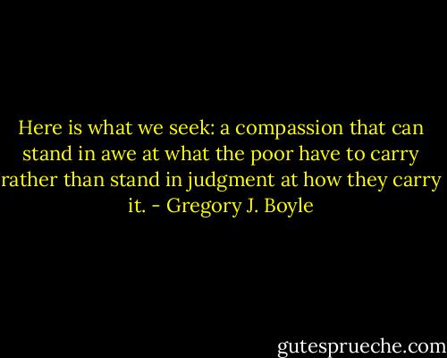 Here is what we seek: a compassion that can stand in awe at what the poor have to carry rather than stand in judgment at how they carry it. - Gregory J. Boyle