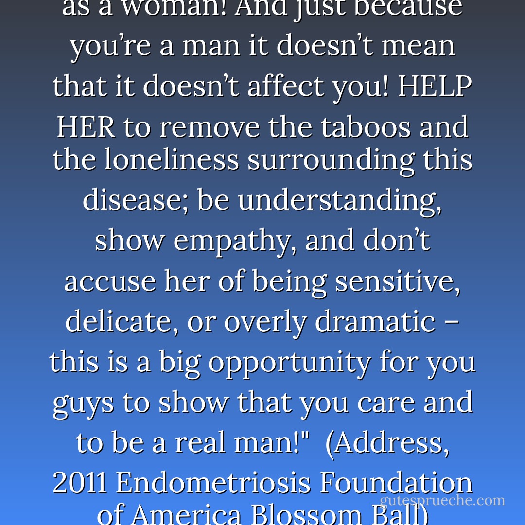 Suffering should not define you as a woman! And just because you’re a man it doesn’t mean that it doesn’t affect you! HELP HER to remove the taboos and the loneliness surrounding this disease; be understanding, show empathy, and don’t accuse her of being sensitive, delicate, or overly dramatic – this is a big opportunity for you guys to show that you care and to be a real man!"<br /><br />(Address, <i>2011 Endometriosis Foundation of America Blossom Ball</i>) - Susan Sarandon