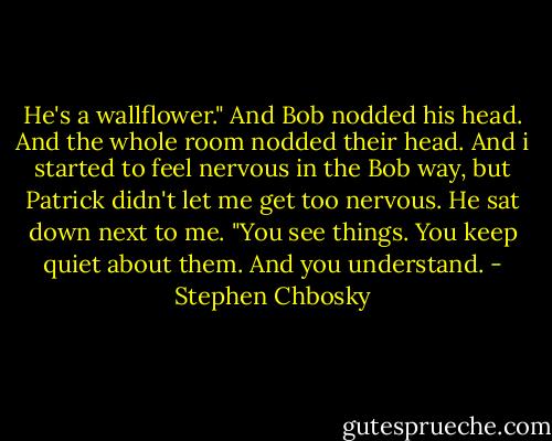He's a wallflower." And Bob nodded his head. And the whole room nodded their head. And i started to feel nervous in the Bob way, but Patrick didn't let me get too nervous. He sat down next to me.<br />"You see things. You keep quiet about them. And you understand. - Stephen Chbosky