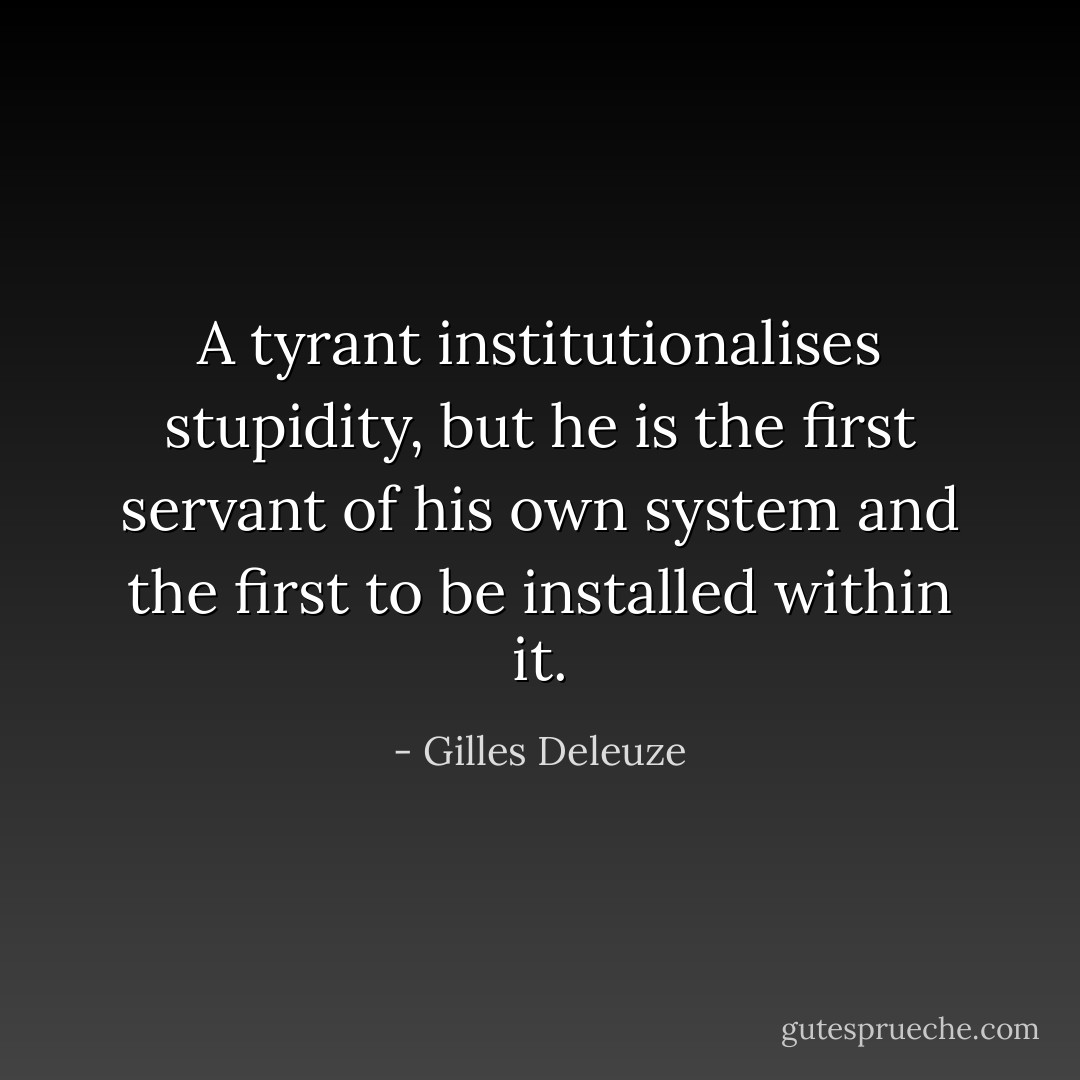 A tyrant institutionalises stupidity, but he is the first servant of his own system and the first to be installed within it. - Gilles Deleuze