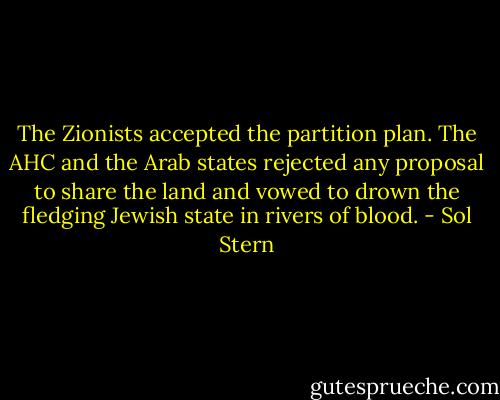 The Zionists accepted the partition plan. The AHC and the Arab states rejected any proposal to share the land and vowed to drown the fledging Jewish state in rivers of blood. - Sol Stern