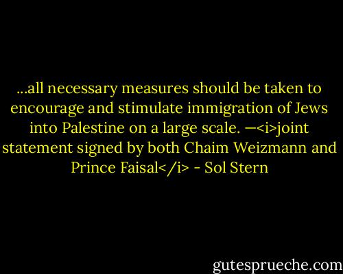 ...all necessary measures should be taken to encourage and stimulate immigration of Jews into Palestine on a large scale. —<i>joint statement signed by both Chaim Weizmann and Prince Faisal</i> - Sol Stern