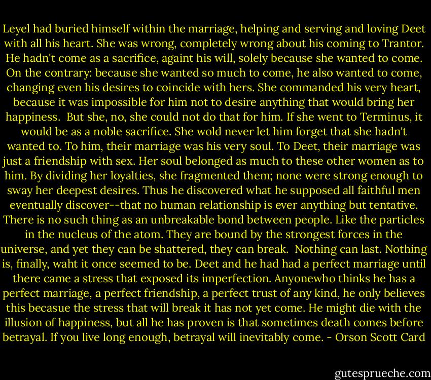 Leyel had buried himself within the marriage, helping and serving and loving Deet with all his heart. She was wrong, completely wrong about his coming to Trantor. He hadn't come as a sacrifice, againt his will, solely because she wanted to come. On the contrary: because she wanted so much to come, he also wanted to come, changing even his desires to coincide with hers. She commanded his very heart, because it was impossible for him not to desire anything that would bring her happiness.<br /><br />But she, no, she could not do that for him. If she went to Terminus, it would be as a noble sacrifice. She wold never let him forget that she hadn't wanted to. To him, their marriage was his very soul. To Deet, their marriage was just a friendship with sex. Her soul belonged as much to these other women as to him. By dividing her loyalties, she fragmented them; none were strong enough to sway her deepest desires. Thus he discovered what he supposed all faithful men eventually discover--that no human relationship is ever anything but tentative. There is no such thing as an unbreakable bond between people. Like the particles in the nucleus of the atom. They are bound by the strongest forces in the universe, and yet they can be shattered, they can break.<br /><br />Nothing can last. Nothing is, finally, waht it once seemed to be. Deet and he had had a perfect marriage until there came a stress that exposed its imperfection. Anyonewho thinks he has a perfect marriage, a perfect friendship, a perfect trust of any kind, he only believes this becasue the stress that will break it has not yet come. He might die with the illusion of happiness, but all he has proven is that sometimes death comes before betrayal. If you live long enough, betrayal will inevitably come. - Orson Scott Card