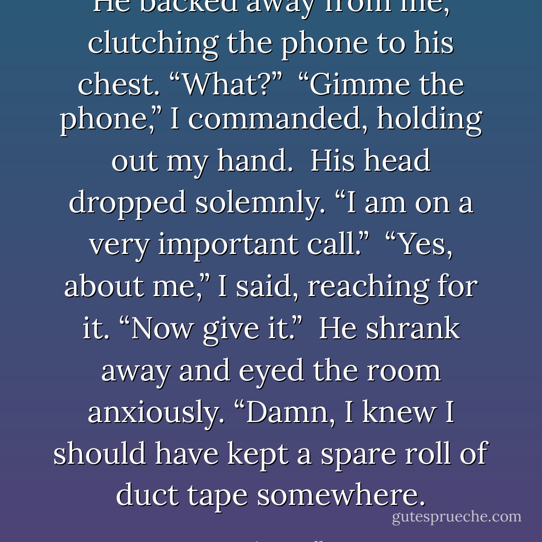 He backed away from me, clutching the phone to his chest. “What?”<br /><br />“Gimme the phone,” I commanded, holding out my hand.<br /><br />His head dropped solemnly. “I am on a very important call.”<br /><br />“Yes, about me,” I said, reaching for it. “Now give it.”<br /><br />He shrank away and eyed the room anxiously. “Damn, I knew I should have kept a spare roll of duct tape somewhere. - Karina Halle