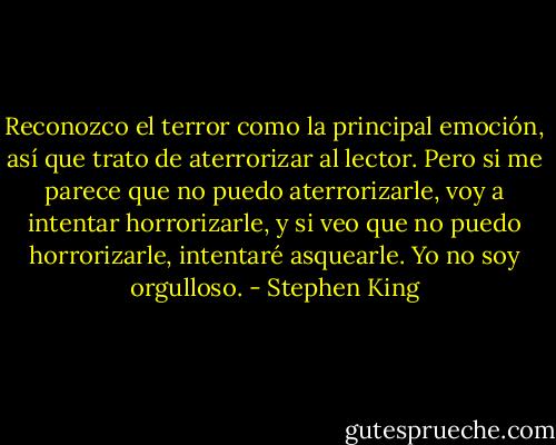 Reconozco el terror como la principal emoción, así que trato de aterrorizar al lector. Pero si me parece que no puedo aterrorizarle, voy a intentar horrorizarle, y si veo que no puedo horrorizarle, intentaré asquearle. Yo no soy orgulloso. - Stephen King