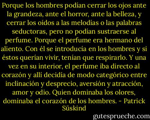 Porque los hombres podían cerrar los ojos ante la grandeza, ante el horror, ante la belleza, y cerrar los oídos a las melodías o las palabras seductoras, pero no podían sustraerse al perfume. Porque el perfume era hermano del aliento. Con él se introducía en los hombres y si éstos querían vivir, tenían que respirarlo. Y una vez en su interior, el perfume iba directo al corazón y allí decidía de modo categórico entre inclinación y desprecio, aversión y atracción, amor y odio. Quien dominaba los olores, dominaba el corazón de los hombres. - Patrick Süskind