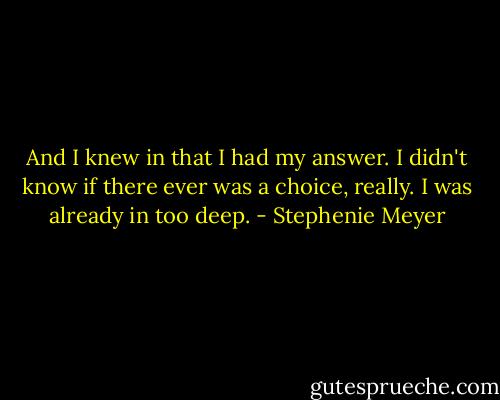 And I knew in that I had my answer. I didn't know if there ever was a choice, really. I was already in too deep. - Stephenie Meyer