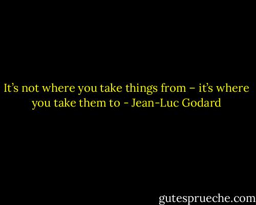It’s not where you take things from – it’s where you take them to - Jean-Luc Godard