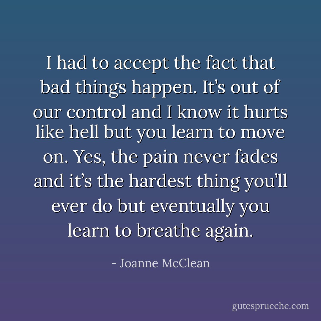 I had to accept the fact that bad things happen. It’s out of our control and I know it hurts like hell but you learn to move on. Yes, the pain never fades and it’s the hardest thing you’ll ever do but eventually you learn to breathe again. - Joanne McClean