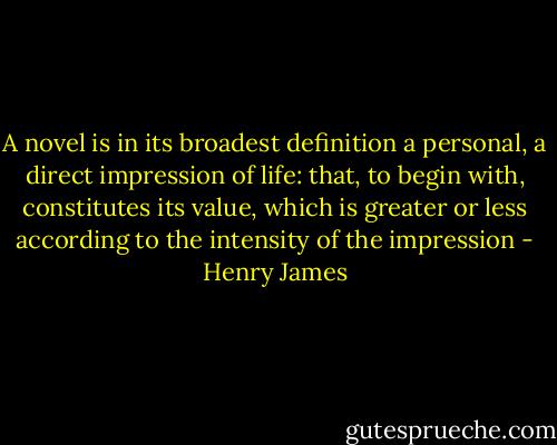 A novel is in its broadest definition a personal, a direct impression of life: that, to begin with, constitutes its value, which is greater or less according to the intensity of the impression - Henry James