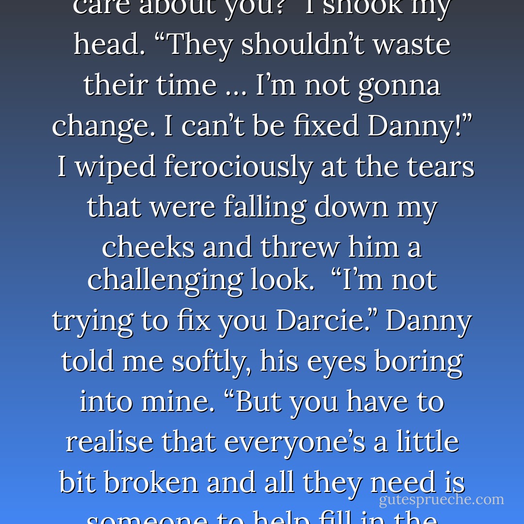 Danny looked stunned. “But what about the people who care about you?”<br />I shook my head. “They shouldn’t waste their time … I’m not gonna change. I can’t be fixed Danny!” <br />I wiped ferociously at the tears that were falling down my cheeks and threw him a challenging look. <br />“I’m not trying to fix you Darcie.” Danny told me softly, his eyes boring into mine. “But you have to realise that everyone’s a little bit broken and all they need is someone to help fill in the holes and cracks – that’s all. - Joanne McClean
