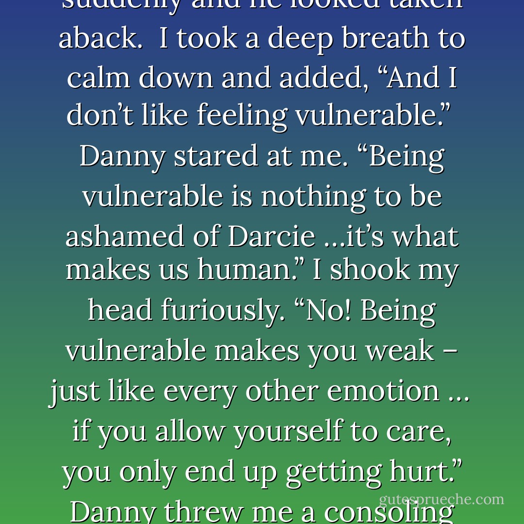 He looked at me intently before speaking. “Why do you do that?”<br />I frowned at him. “Do what?”<br />“Push everyone away.” Danny told me simply.<br />I was a little stunned and when I didn’t say anything, Danny continued on.<br />“Darcie, what are you so afraid of? Why do you shut people out?” He looked at me searchingly.<br />“Because it’s easier that way!” I yelled at him suddenly and he looked taken aback. <br />I took a deep breath to calm down and added, “And I don’t like feeling vulnerable.” <br />Danny stared at me. “Being vulnerable is nothing to be ashamed of Darcie …it’s what makes us human.”<br />I shook my head furiously. “No! Being vulnerable makes you weak – just like every other emotion … if you allow yourself to care, you only end up getting hurt.”<br />Danny threw me a consoling look. “But there’s nothing wrong with caring –”<br />“No!” I interrupted angrily. “I don’t want to care! You only end up getting hurt … and it hurts so bad that you can’t breathe. I don’t want to feel like that. I don’t want to feel at all! It’s just easier to shut everyone out … if you don’t care about them – you won’t get hurt! - Joanne McClean