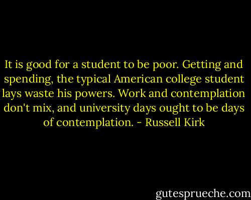 It is good for a student to be poor. Getting and spending, the typical American college student lays waste his powers. Work and contemplation don't mix, and university days ought to be days of contemplation. - Russell Kirk