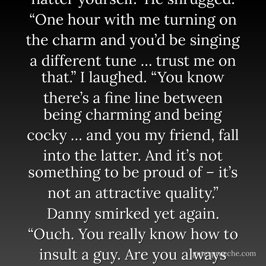 So,” he began, after several minutes of silence, “how much did it kill you having to text me?”<br />I chuckled. “A lot. I was just glad I didn’t throw away the receipt – I didn’t fancy digging through bags of rubbish.”<br />Danny threw me another half-smile. “So you didn’t throw it out after all? I knew it!”<br />I rolled my eyes. “Your arrogance astounds me … could you be anymore conceited?”<br />“Could you be anymore attracted to me?” He quipped back.<br />I scoffed at him. “In your dreams! Do you really get girls like this?”<br />He quirked an eyebrow and flashed me that adorable crooked grin. “Many. Why – you jealous?”<br />“Hardly,” I shot back at him, “you’re not my type so don’t flatter yourself.”<br />He shrugged. “One hour with me turning on the charm and you’d be singing a different tune … trust me on that.”<br />I laughed. “You know there’s a fine line between being charming and being cocky … and you my friend, fall into the latter. And it’s not something to be proud of – it’s not an attractive quality.”<br />Danny smirked yet again. “Ouch. You really know how to insult a guy. Are you always this pleasant?”<br />“Are you always this obnoxious?” I retorted back.<br />“Ooh touché. You know – if I didn’t know any better – I’d almost mistake your frostiness for flirting.” He flashed me another half-smile and threw me a knowing look.<br />I rolled my eyes again. “Well you would, wouldn’t you Mr Overly-sure-of-himself?”<br />I watched as his confidence seemed to go into overdrive. “Say what you will, but I know you’re secretly charmed by me.”<br />I shrugged. “Whatever … just don’t be too disappointed when I don’t fall at your feet.”<br />He looked at me with a twinkle in his eye. “Well, try not to be too surprised when you do.” <br />I raised an eyebrow at him. “Don’t hold your breath. - Joanne McClean