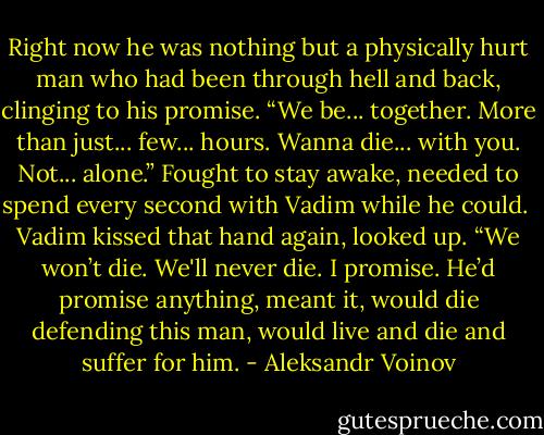 Right now he was nothing but a physically hurt man who had been through hell and back, clinging to his promise. “We be... together. More than just... few... hours. Wanna die... with you. Not... alone.” Fought to stay awake, needed to spend every second with Vadim while he could.<br /><br />Vadim kissed that hand again, looked up. “We won’t die. We'll never die. I promise. He’d promise anything, meant it, would die defending this man, would live and die and suffer for him. - Aleksandr Voinov