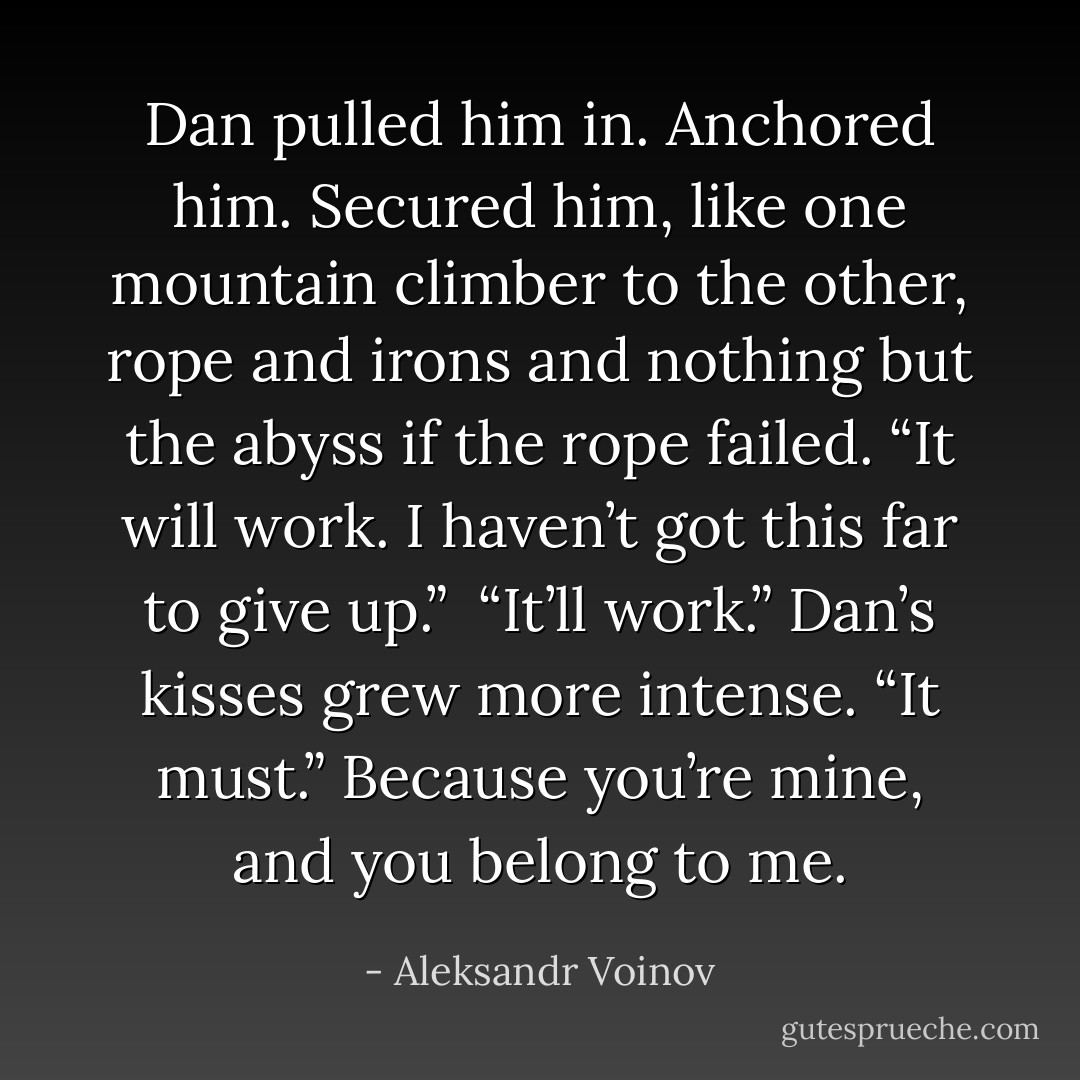 Dan pulled him in. Anchored him. Secured him, like one mountain climber to the other, rope and irons and nothing but the abyss if the rope failed. “It will work. I haven’t got this far to give up.”<br /><br />“It’ll work.” Dan’s kisses grew more intense. “It must.” Because you’re mine, and you belong to me. - Aleksandr Voinov