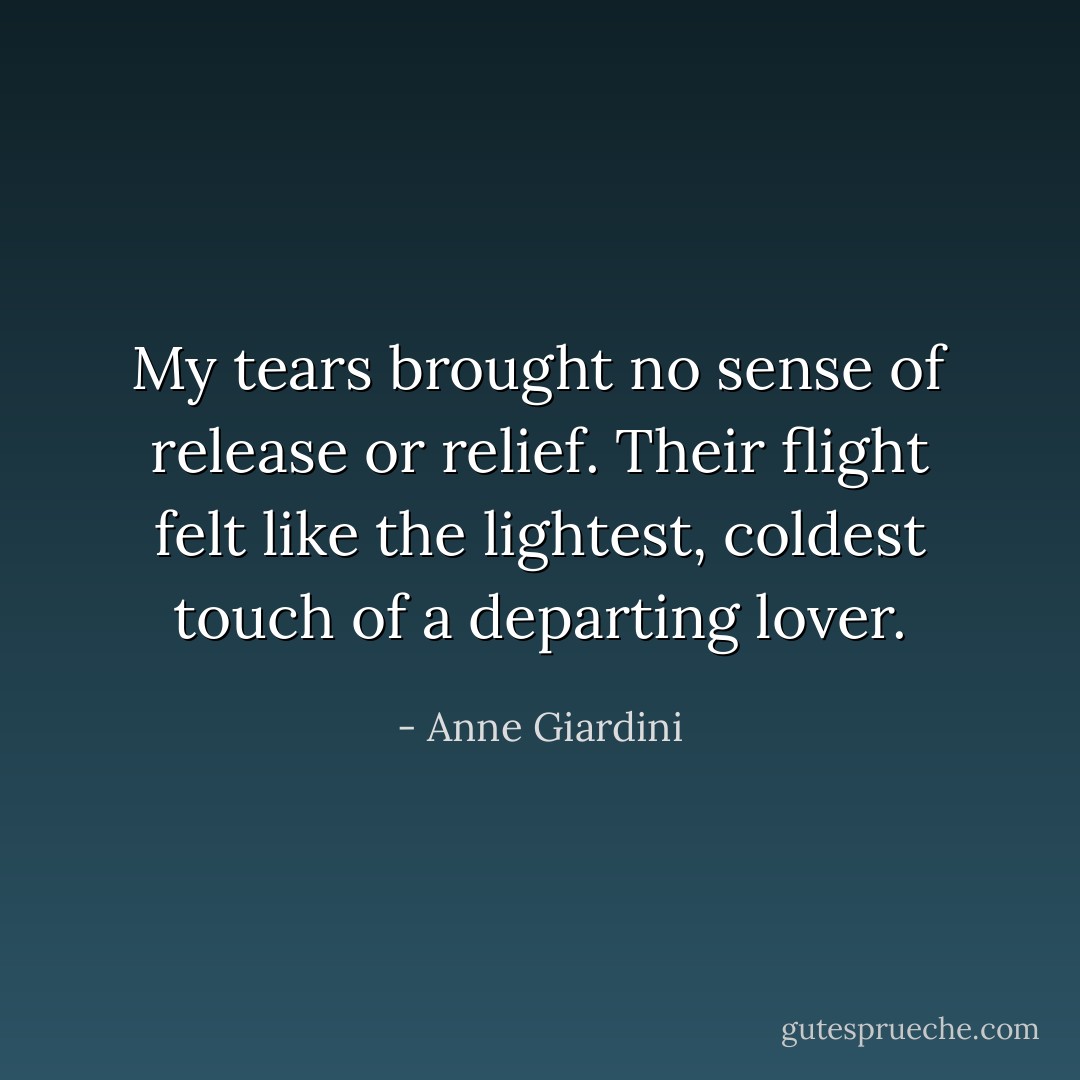 My tears brought no sense of release or relief. Their flight felt like the lightest, coldest touch of a departing lover. - Anne Giardini