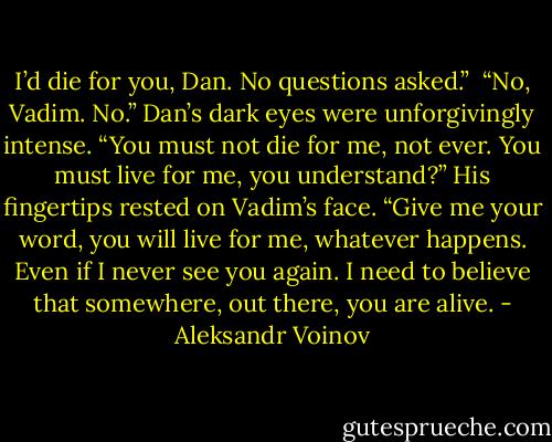 I’d die for you, Dan. No questions asked.”<br /><br />“No, Vadim. No.” Dan’s dark eyes were unforgivingly intense. “You must not die for me, not ever. You must live for me, you understand?” His fingertips rested on Vadim’s face. “Give me your word, you will live for me, whatever happens. Even if I never see you again. I need to believe that somewhere, out there, you are alive. - Aleksandr Voinov
