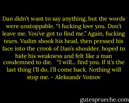 Dan didn’t want to say anything, but the words were unstoppable. “I fucking love you. Don’t leave me. You’ve got to find me.” Again, fucking tears. Vadim shook his head, then pressed his face into the crook of Dan’s shoulder, hoped to hide his weakness and felt like a man condemned to die. <br /><br />“I will... find you. If it’s the last thing I’ll do, I’ll come back. Nothing will stop me. - Aleksandr Voinov