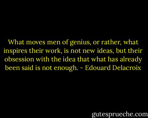 What moves men of genius, or rather, what inspires their work, is not new ideas, but their obsession with the idea that what has already been said is not enough. - Edouard Delacroix