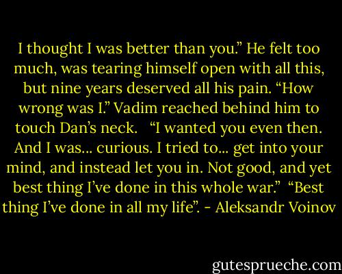 I thought I was better than you.” He felt too much, was tearing himself open with all this, but nine years deserved all his pain. “How wrong was I.” Vadim reached behind him to touch Dan’s neck. <br /><br />“I wanted you even then. And I was... curious. I tried to... get into your mind, and instead let you in. Not good, and yet best thing I’ve done in this whole war.” <br />“Best thing I’ve done in all my life”. - Aleksandr Voinov