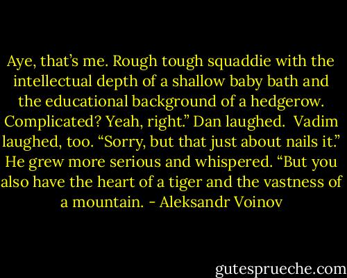 Aye, that’s me. Rough tough squaddie with the intellectual depth of a shallow baby bath and the educational background of a hedgerow. Complicated? Yeah, right.” Dan laughed.<br /><br />Vadim laughed, too. “Sorry, but that just about nails it.” He grew more serious and whispered. “But you also have the heart of a tiger and the vastness of a mountain. - Aleksandr Voinov