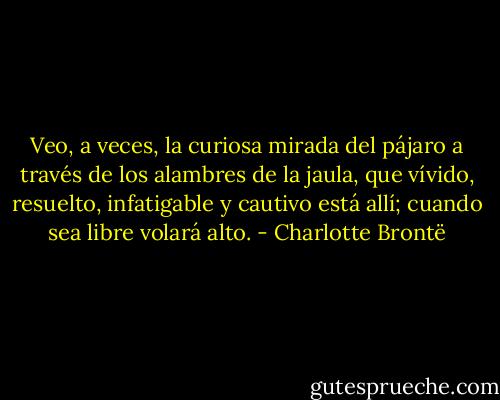 Veo, a veces, la curiosa mirada del pájaro a través de los alambres de la jaula, que vívido, resuelto, infatigable y cautivo está allí; cuando sea libre volará alto. - Charlotte Brontë