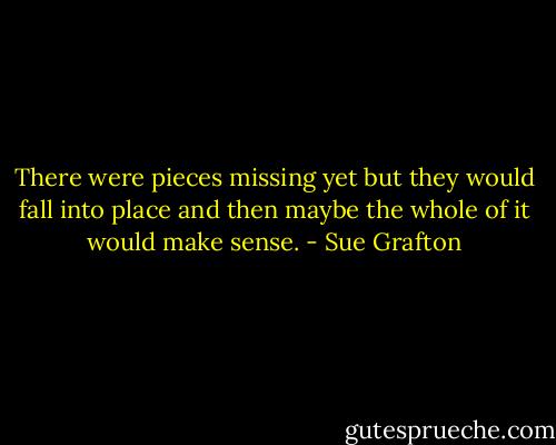 There were pieces missing yet but they would fall into place and then maybe the whole of it would make sense. - Sue Grafton