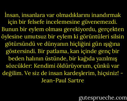 İnsan, insanlara var olmadıklarını inandırmak için bir felsefe incelemesine güvenemezdi. Bunun bir eylem olması gerekiyordu, gerçekten öylesine umutsuz bir eylem ki görüntüleri silsin götürsündü ve dünyanın hiçliğini gün ışığına göstersindi.<br />Bir patlama, kan içinde genç bir beden halının üstünde, bir kağıda yazılmış sözcükler: Kendimi öldürüyorum, çünkü var değilim. Ve siz de insan kardeşlerim, hiçsiniz! - Jean-Paul Sartre