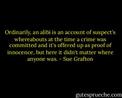 Ordinarily, an alibi is an account of suspect's whereabouts at the time a crime was committed and it's offered up as proof of innocence, but here it didn't matter where anyone was. - Sue Grafton
