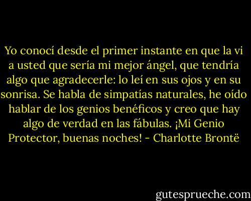 Yo conocí desde el primer instante en que la vi a usted que sería mi mejor ángel, que tendría algo que agradecerle: lo leí en sus ojos y en su sonrisa. Se habla de simpatías naturales, he oído hablar de los genios benéficos y creo que hay algo de verdad en las fábulas. ¡Mi Genio Protector, buenas noches! - Charlotte Brontë
