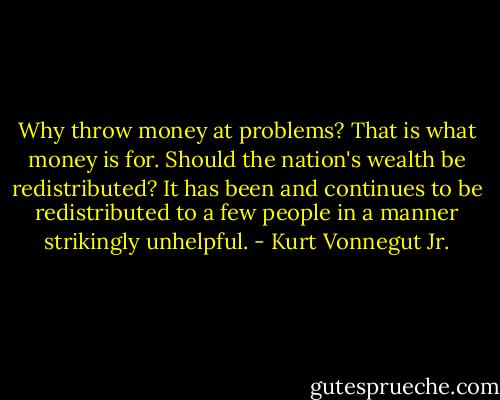 Why throw money at problems? That is what money is for.<br />Should the nation's wealth be redistributed? It has been and continues to be redistributed to a few people in a manner strikingly unhelpful. - Kurt Vonnegut Jr.