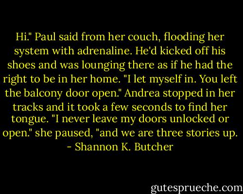 Hi." Paul said from her couch, flooding her system with adrenaline. He'd kicked off his shoes and was lounging there as if he had the right to be in her home. "I let myself in. You left the balcony door open." Andrea stopped in her tracks and it took a few seconds to find her tongue. "I never leave my doors unlocked or open." she paused, "and we are three stories up. - Shannon K. Butcher